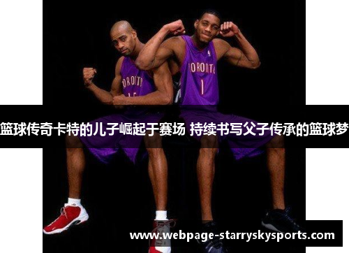 篮球传奇卡特的儿子崛起于赛场 持续书写父子传承的篮球梦
